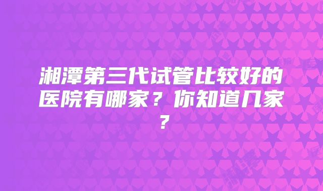 湘潭第三代试管比较好的医院有哪家？你知道几家？