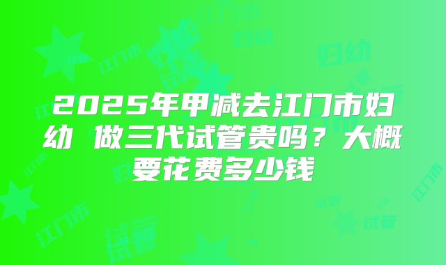 2025年甲减去江门市妇幼 做三代试管贵吗?大概要花费多少钱