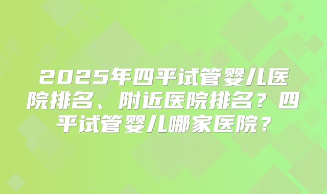 2025年四平试管婴儿医院排名、附近医院排名?四平试管婴儿哪家医院?