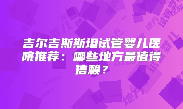 吉尔吉斯斯坦试管婴儿医院推荐：哪些地方最值得信赖？