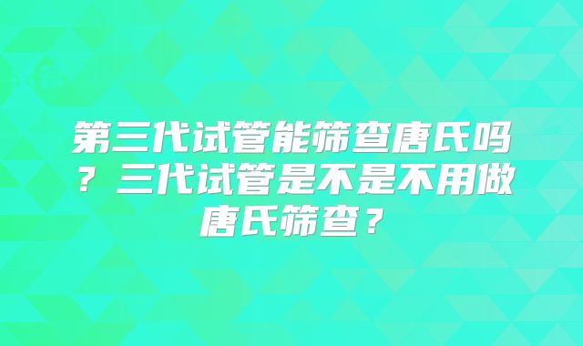 第三代试管能筛查唐氏吗?三代试管是不是不用做唐氏筛查?