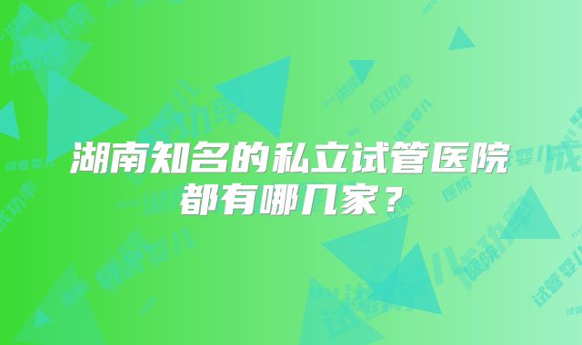 湖南知名的私立试管医院都有哪几家?