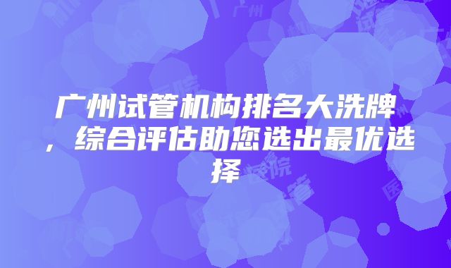 广州试管机构排名大洗牌，综合评估助您选出最优选择