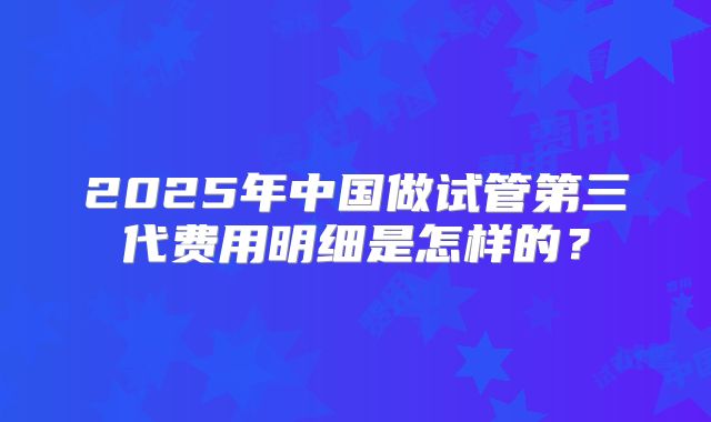 2025年中国做试管第三代费用明细是怎样的？