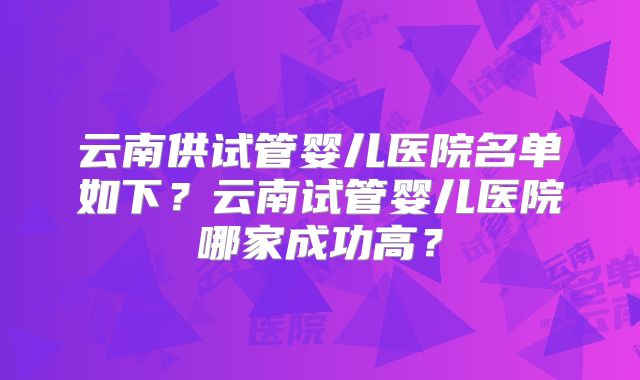 云南供试管婴儿医院名单如下?云南试管婴儿医院哪家成功高?
