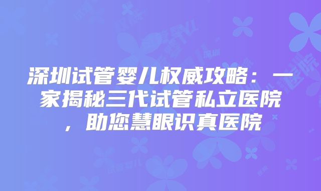 深圳试管婴儿权威攻略：一家揭秘三代试管私立医院，助您慧眼识真医院