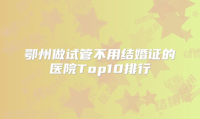 鄂州做试管不用结婚证的医院Top10排行