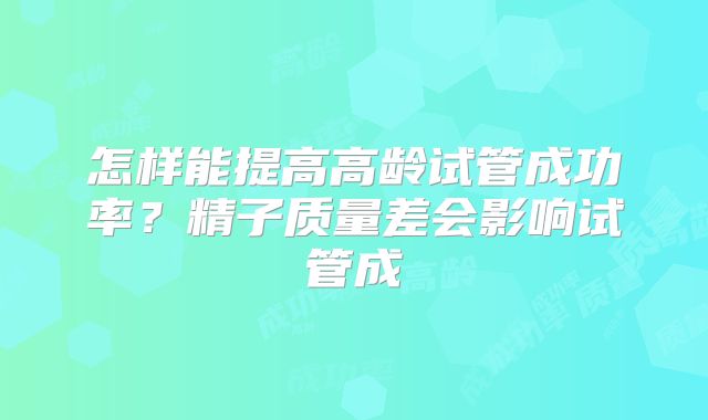 怎样能提高高龄试管成功率?精子质量差会影响试管成