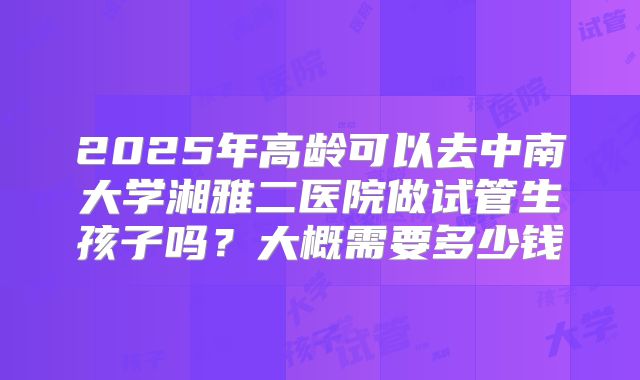 2025年高龄可以去中南大学湘雅二医院做试管生孩子吗?大概需要多少钱