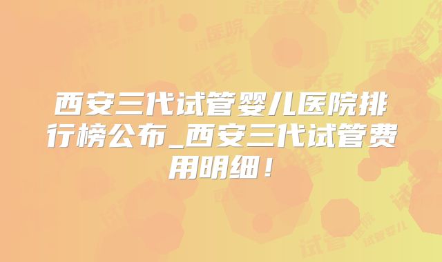 西安三代试管婴儿医院排行榜公布_西安三代试管费用明细！