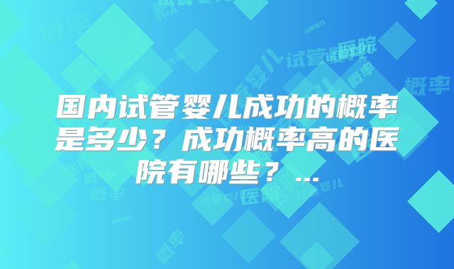 国内试管婴儿成功的概率是多少？成功概率高的医院有哪些？...