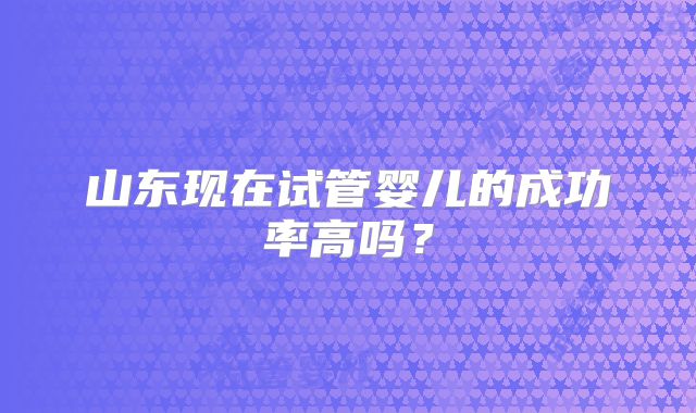 山东现在试管婴儿的成功率高吗?