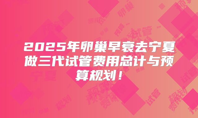 2025年卵巢早衰去宁夏做三代试管费用总计与预算规划！