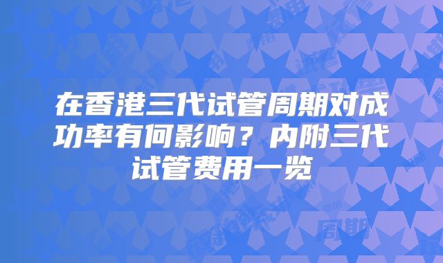 在香港三代试管周期对成功率有何影响？内附三代试管费用一览
