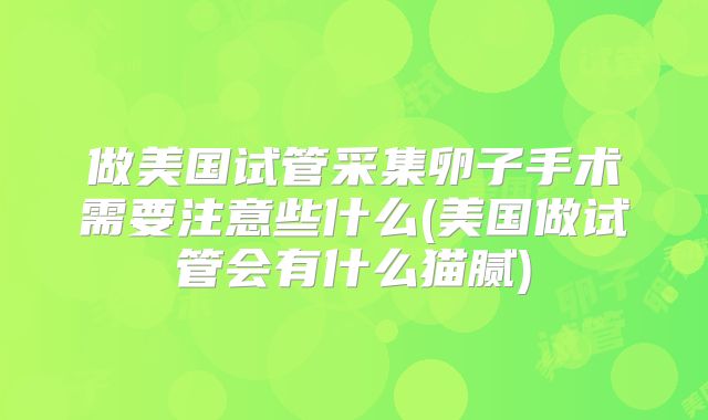 做美国试管采集卵子手术需要注意些什么(美国做试管会有什么猫腻)