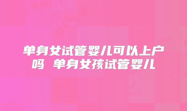 单身女试管婴儿可以上户吗 单身女孩试管婴儿
