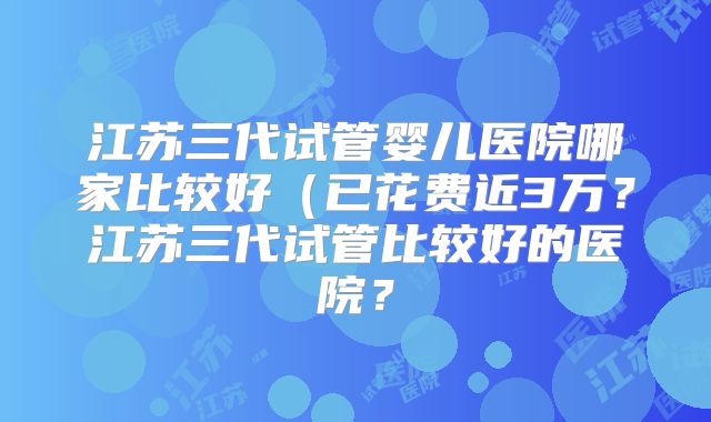 江苏三代试管婴儿医院哪家比较好（已花费近3万？江苏三代试管比较好的医院？