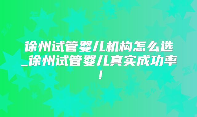 徐州试管婴儿机构怎么选_徐州试管婴儿真实成功率！
