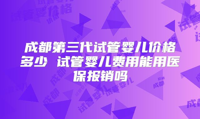 成都第三代试管婴儿价格多少 试管婴儿费用能用医保报销吗