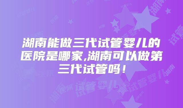 湖南能做三代试管婴儿的医院是哪家,湖南可以做第三代试管吗！