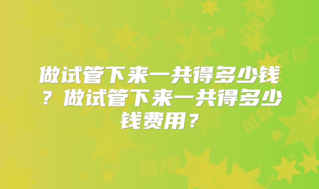 做试管下来一共得多少钱？做试管下来一共得多少钱费用？