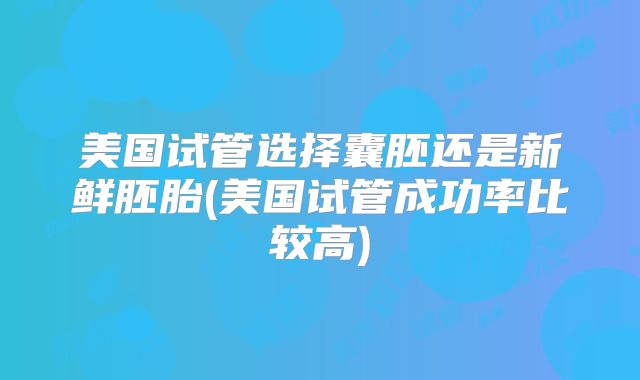 美国试管选择囊胚还是新鲜胚胎(美国试管成功率比较高)