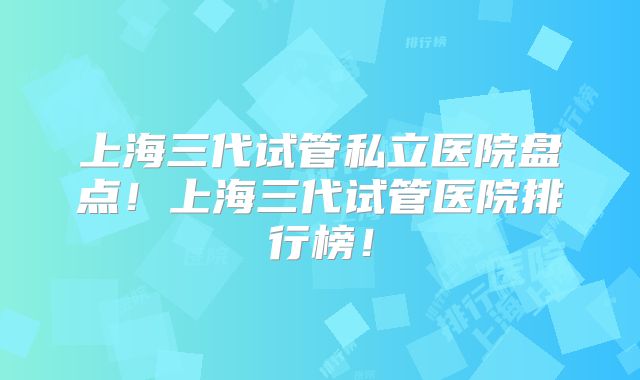 上海三代试管私立医院盘点!上海三代试管医院排行榜!