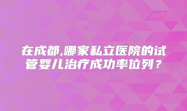 在成都,哪家私立医院的试管婴儿治疗成功率位列?