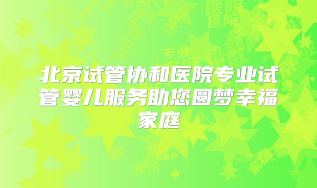 北京试管协和医院专业试管婴儿服务助您圆梦幸福家庭