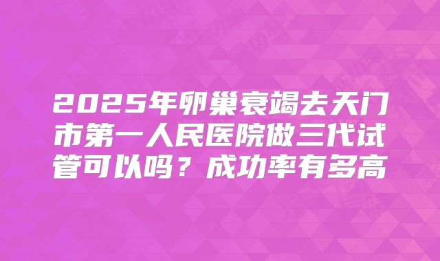 2025年卵巢衰竭去天门市第一人民医院做三代试管可以吗？成功率有多高