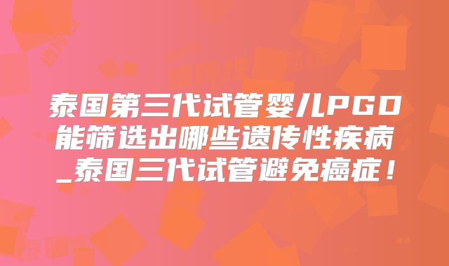 泰国第三代试管婴儿PGD能筛选出哪些遗传性疾病_泰国三代试管避免癌症！