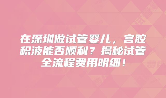 在深圳做试管婴儿，宫腔积液能否顺利？揭秘试管全流程费用明细！