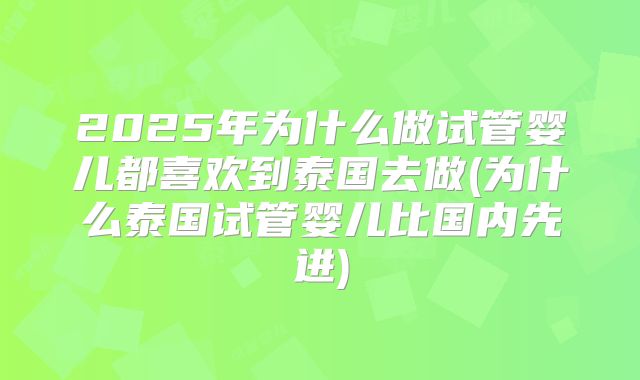 2025年为什么做试管婴儿都喜欢到泰国去做(为什么泰国试管婴儿比国内先进)