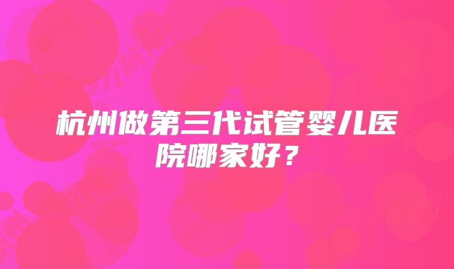 杭州做第三代试管婴儿医院哪家好？