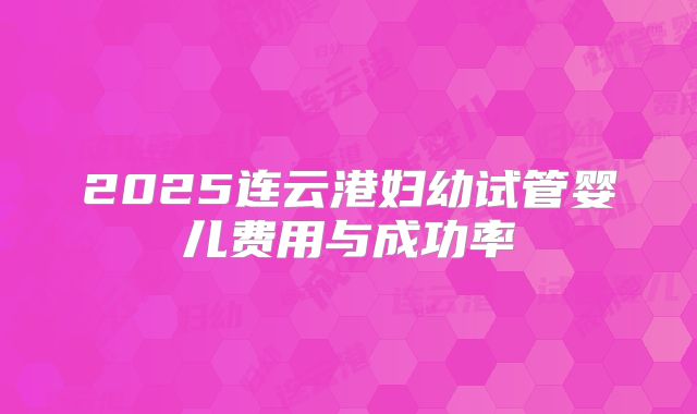 2025连云港妇幼试管婴儿费用与成功率