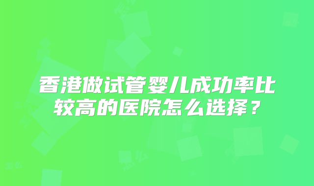 香港做试管婴儿成功率比较高的医院怎么选择?