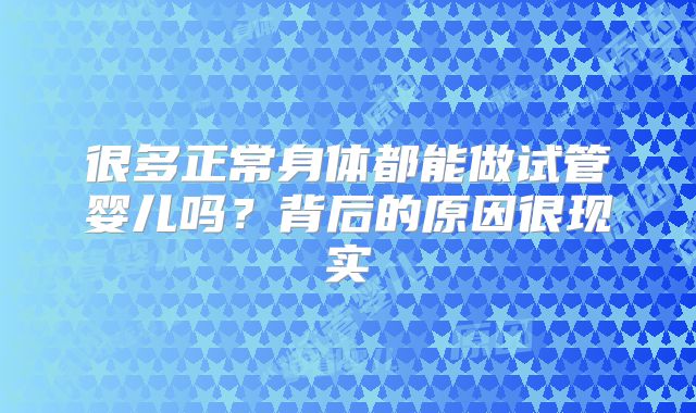 很多正常身体都能做试管婴儿吗?背后的原因很现实
