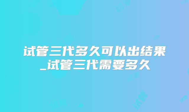 试管三代多久可以出结果_试管三代需要多久