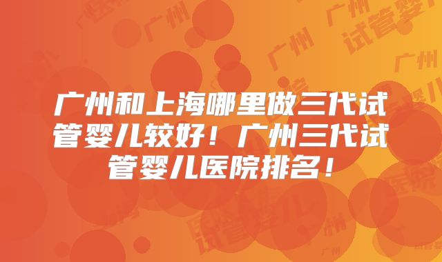 广州和上海哪里做三代试管婴儿较好！广州三代试管婴儿医院排名！
