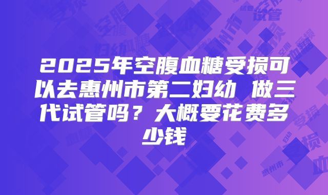 2025年空腹血糖受损可以去惠州市第二妇幼 做三代试管吗?大概要花费多少钱