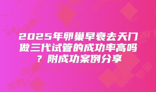 2025年卵巢早衰去天门做三代试管的成功率高吗？附成功案例分享