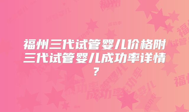 福州三代试管婴儿价格附三代试管婴儿成功率详情?