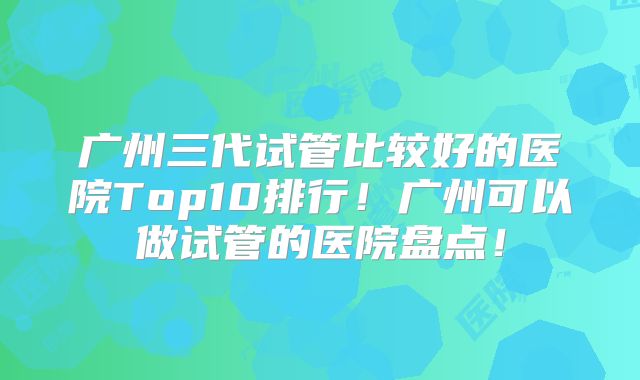 广州三代试管比较好的医院Top10排行！广州可以做试管的医院盘点！