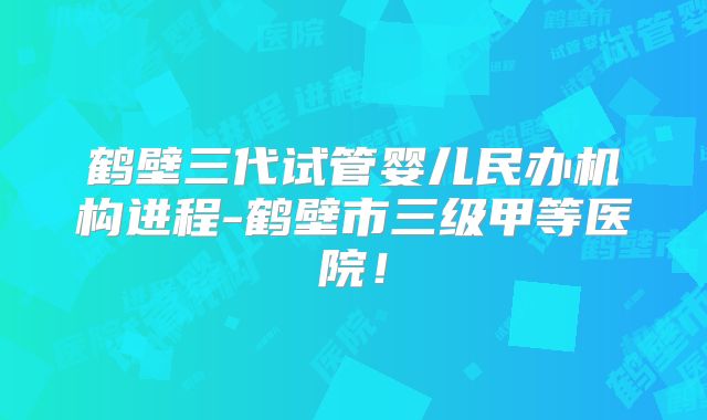 鹤壁三代试管婴儿民办机构进程-鹤壁市三级甲等医院！