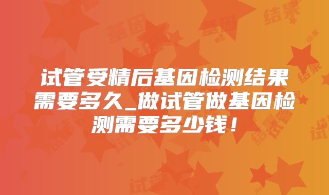 试管受精后基因检测结果需要多久_做试管做基因检测需要多少钱！