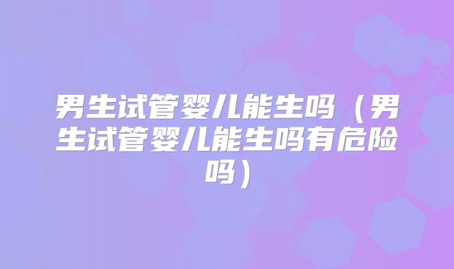 男生试管婴儿能生吗(男生试管婴儿能生吗有危险吗)