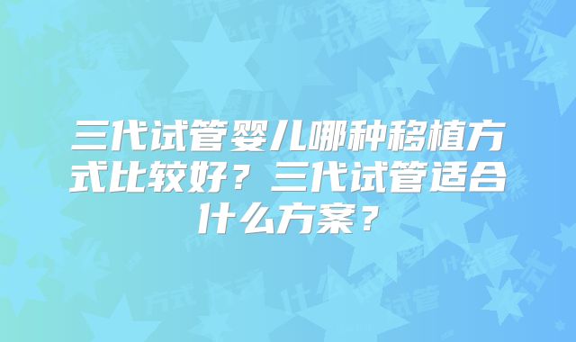 三代试管婴儿哪种移植方式比较好？三代试管适合什么方案？