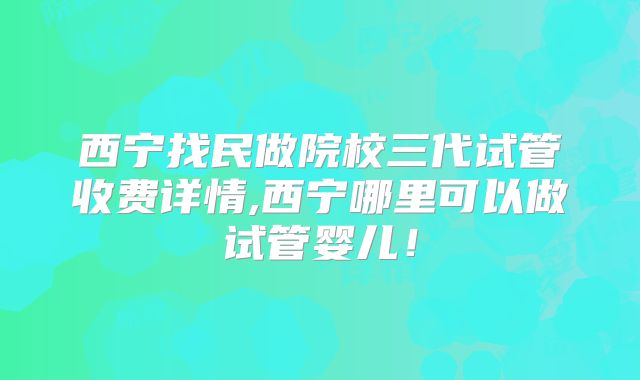 西宁找民做院校三代试管收费详情,西宁哪里可以做试管婴儿！