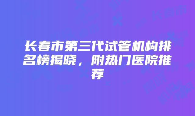长春市第三代试管机构排名榜揭晓，附热门医院推荐