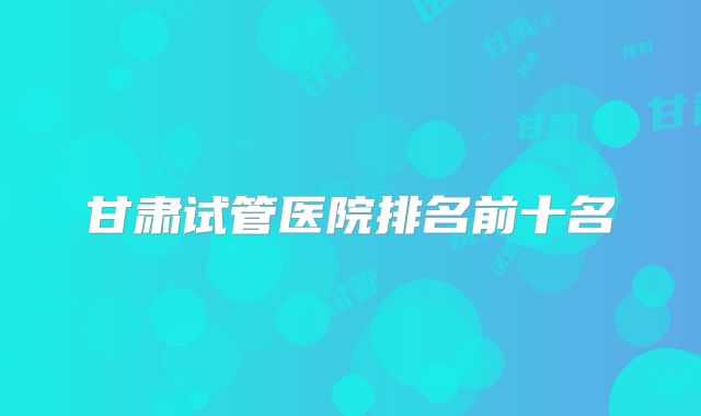 甘肃试管医院排名前十名